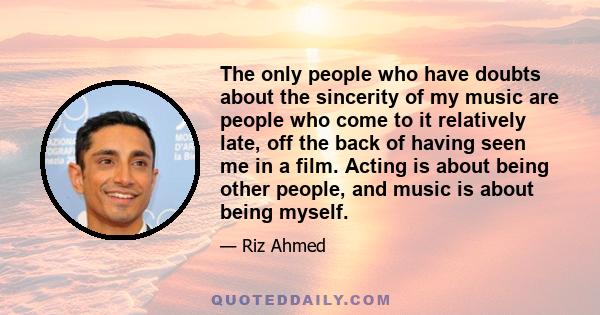 The only people who have doubts about the sincerity of my music are people who come to it relatively late, off the back of having seen me in a film. Acting is about being other people, and music is about being myself.