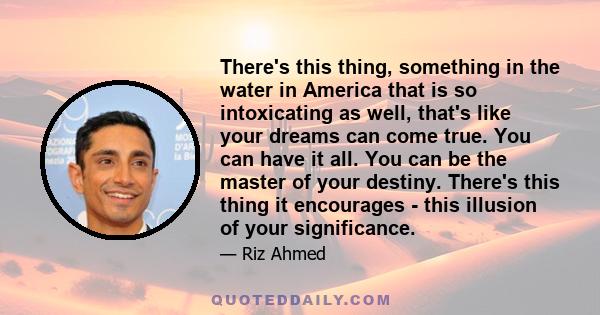 There's this thing, something in the water in America that is so intoxicating as well, that's like your dreams can come true. You can have it all. You can be the master of your destiny. There's this thing it encourages