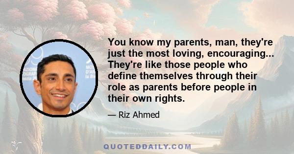 You know my parents, man, they're just the most loving, encouraging... They're like those people who define themselves through their role as parents before people in their own rights.