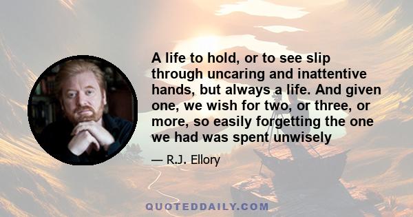 A life to hold, or to see slip through uncaring and inattentive hands, but always a life. And given one, we wish for two, or three, or more, so easily forgetting the one we had was spent unwisely