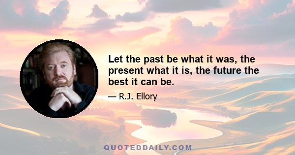 Let the past be what it was, the present what it is, the future the best it can be.