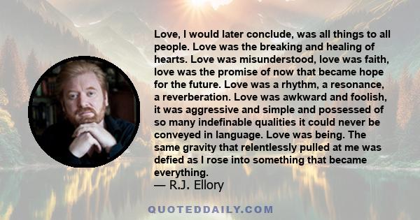 Love, I would later conclude, was all things to all people. Love was the breaking and healing of hearts. Love was misunderstood, love was faith, love was the promise of now that became hope for the future. Love was a