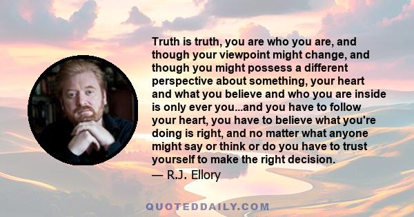 Truth is truth, you are who you are, and though your viewpoint might change, and though you might possess a different perspective about something, your heart and what you believe and who you are inside is only ever