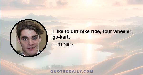 I like to dirt bike ride, four wheeler, go-kart.