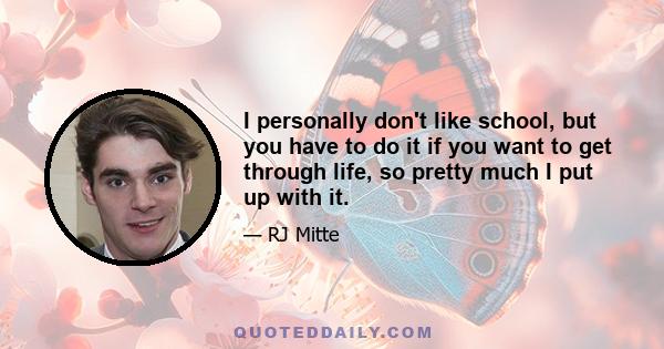 I personally don't like school, but you have to do it if you want to get through life, so pretty much I put up with it.