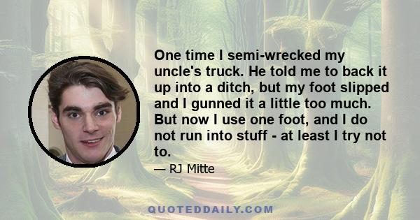 One time I semi-wrecked my uncle's truck. He told me to back it up into a ditch, but my foot slipped and I gunned it a little too much. But now I use one foot, and I do not run into stuff - at least I try not to.