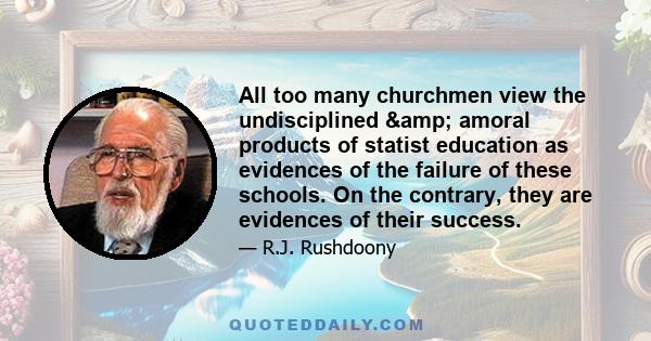 All too many churchmen view the undisciplined & amoral products of statist education as evidences of the failure of these schools. On the contrary, they are evidences of their success.