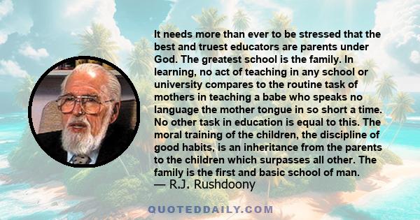 It needs more than ever to be stressed that the best and truest educators are parents under God. The greatest school is the family. In learning, no act of teaching in any school or university compares to the routine