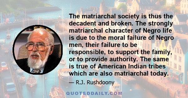 The matriarchal society is thus the decadent and broken. The strongly matriarchal character of Negro life is due to the moral failure of Negro men, their failure to be responsible, to support the family, or to provide