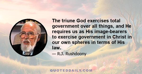 The triune God exercises total government over all things, and He requires us as His image-bearers to exercise government in Christ in our own spheres in terms of His law.