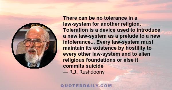 There can be no tolerance in a law-system for another religion. Toleration is a device used to introduce a new law-system as a prelude to a new intolerance... Every law-system must maintain its existence by hostility to 