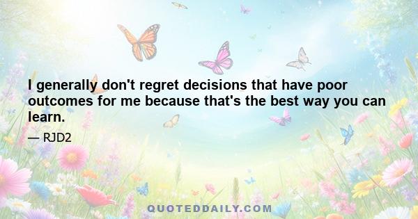 I generally don't regret decisions that have poor outcomes for me because that's the best way you can learn.