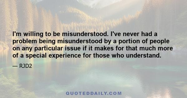 I'm willing to be misunderstood. I've never had a problem being misunderstood by a portion of people on any particular issue if it makes for that much more of a special experience for those who understand.