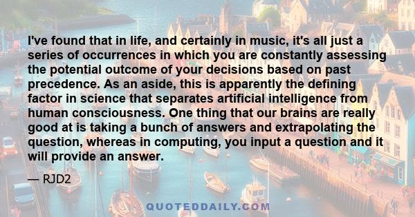 I've found that in life, and certainly in music, it's all just a series of occurrences in which you are constantly assessing the potential outcome of your decisions based on past precedence. As an aside, this is