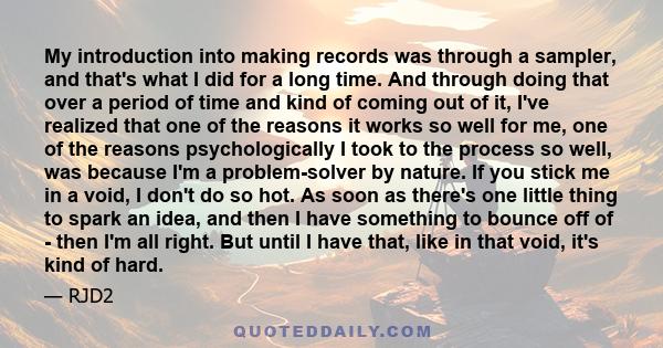 My introduction into making records was through a sampler, and that's what I did for a long time. And through doing that over a period of time and kind of coming out of it, I've realized that one of the reasons it works 