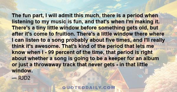 The fun part, I will admit this much, there is a period when listening to my music is fun, and that's when I'm making it. There's a tiny little window before something gets old, but after it's come to fruition. There's