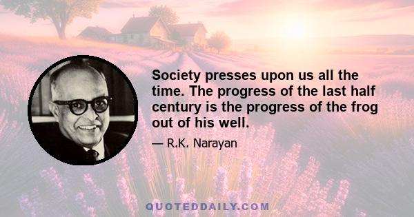 Society presses upon us all the time. The progress of the last half century is the progress of the frog out of his well.