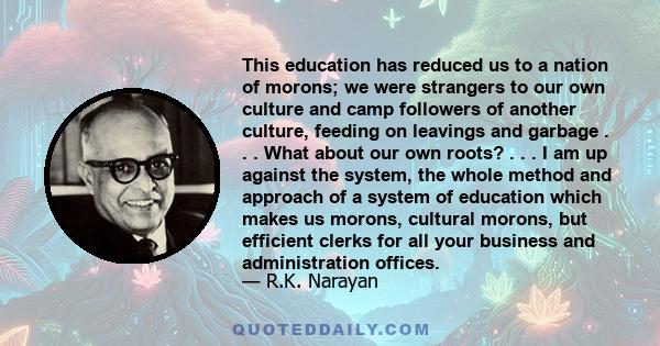 This education has reduced us to a nation of morons; we were strangers to our own culture and camp followers of another culture, feeding on leavings and garbage . . . What about our own roots? . . . I am up against the