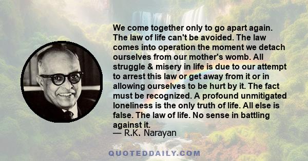 We come together only to go apart again. The law of life can't be avoided. The law comes into operation the moment we detach ourselves from our mother's womb. All struggle & misery in life is due to our attempt to