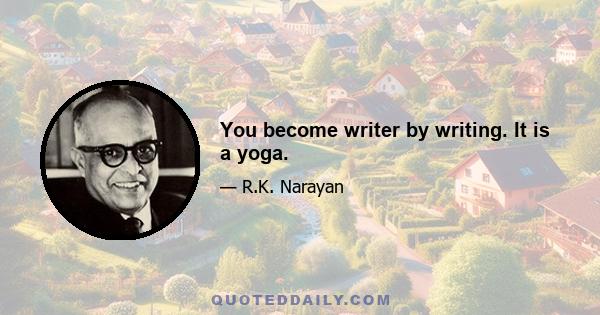 You become writer by writing. It is a yoga.