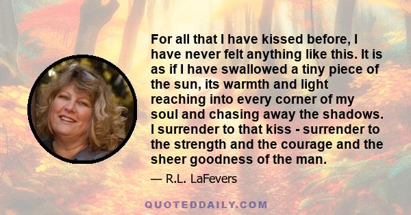 For all that I have kissed before, I have never felt anything like this. It is as if I have swallowed a tiny piece of the sun, its warmth and light reaching into every corner of my soul and chasing away the shadows. I