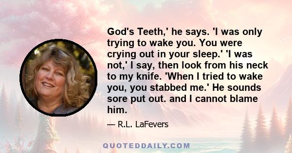 God's Teeth,' he says. 'I was only trying to wake you. You were crying out in your sleep.' 'I was not,' I say, then look from his neck to my knife. 'When I tried to wake you, you stabbed me.' He sounds sore put out. and 