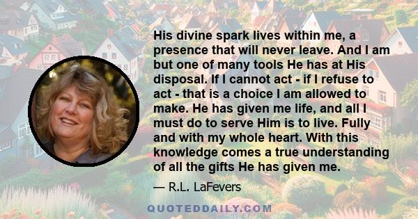 His divine spark lives within me, a presence that will never leave. And I am but one of many tools He has at His disposal. If I cannot act - if I refuse to act - that is a choice I am allowed to make. He has given me