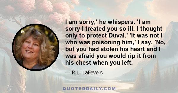 I am sorry,' he whispers. 'I am sorry I treated you so ill. I thought only to protect Duval.' 'It was not I who was poisoning him,' I say. 'No, but you had stolen his heart and I was afraid you would rip it from his