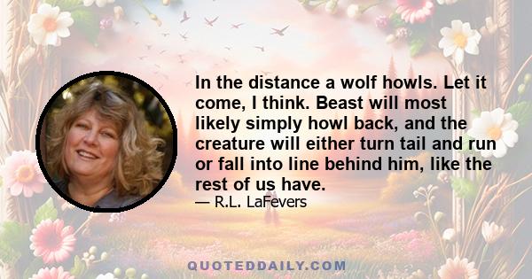 In the distance a wolf howls. Let it come, I think. Beast will most likely simply howl back, and the creature will either turn tail and run or fall into line behind him, like the rest of us have.