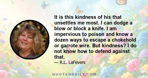 It is this kindness of his that unsettles me most. I can dodge a blow or block a knife. I am impervious to poison and know a dozen ways to escape a chokehold or garrote wire. But kindness? I do not know how to defend