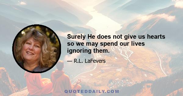 Surely He does not give us hearts so we may spend our lives ignoring them.