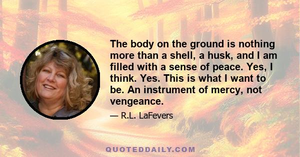 The body on the ground is nothing more than a shell, a husk, and I am filled with a sense of peace. Yes, I think. Yes. This is what I want to be. An instrument of mercy, not vengeance.