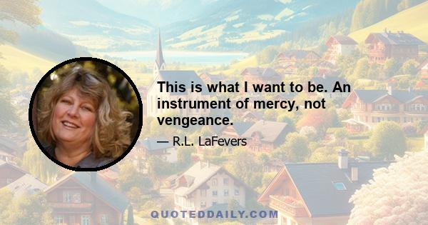 This is what I want to be. An instrument of mercy, not vengeance.