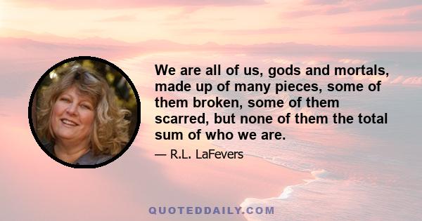 We are all of us, gods and mortals, made up of many pieces, some of them broken, some of them scarred, but none of them the total sum of who we are.