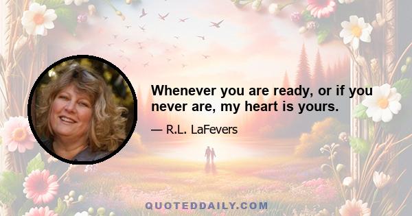 Whenever you are ready, or if you never are, my heart is yours.