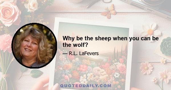 Why be the sheep when you can be the wolf?