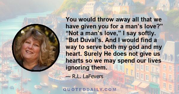 You would throw away all that we have given you for a man’s love?” “Not a man’s love,” I say softly. “But Duval’s. And I would find a way to serve both my god and my heart. Surely He does not give us hearts so we may