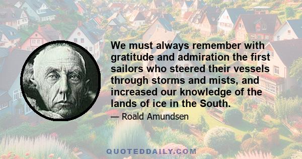 We must always remember with gratitude and admiration the first sailors who steered their vessels through storms and mists, and increased our knowledge of the lands of ice in the South.