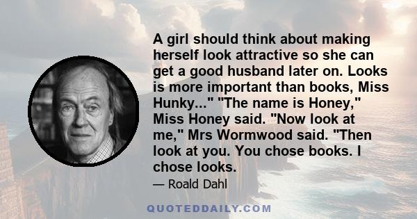 A girl should think about making herself look attractive so she can get a good husband later on. Looks is more important than books, Miss Hunky... The name is Honey, Miss Honey said. Now look at me, Mrs Wormwood said.