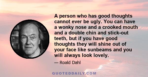 A person who has good thoughts cannot ever be ugly. You can have a wonky nose and a crooked mouth and a double chin and stick-out teeth, but if you have good thoughts they will shine out of your face like sunbeams and