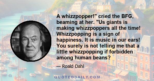 A whizzpopper! cried the BFG, beaming at her. Us giants is making whizzpoppers all the time! Whizzpopping is a sign of happiness. It is music in our ears! You surely is not telling me that a little whizzpopping if