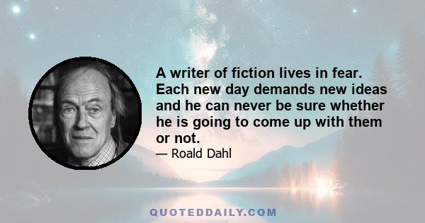 A writer of fiction lives in fear. Each new day demands new ideas and he can never be sure whether he is going to come up with them or not.