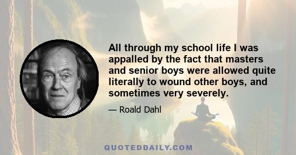 All through my school life I was appalled by the fact that masters and senior boys were allowed quite literally to wound other boys, and sometimes very severely.