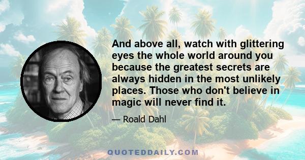 And above all, watch with glittering eyes the whole world around you because the greatest secrets are always hidden in the most unlikely places. Those who don't believe in magic will never find it.