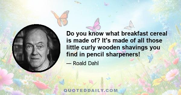 Do you know what breakfast cereal is made of? It's made of all those little curly wooden shavings you find in pencil sharpeners!