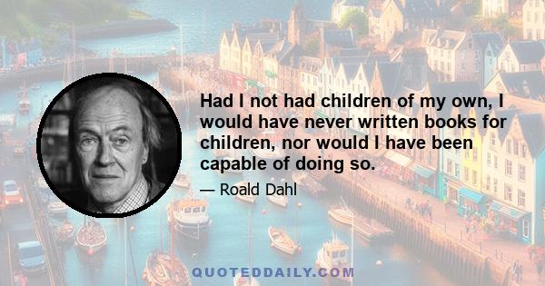 Had I not had children of my own, I would have never written books for children, nor would I have been capable of doing so.