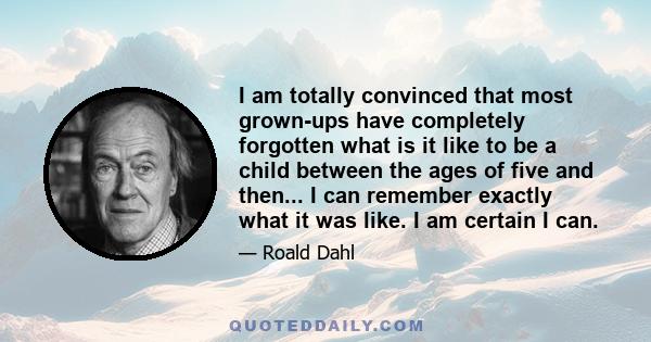 I am totally convinced that most grown-ups have completely forgotten what is it like to be a child between the ages of five and then... I can remember exactly what it was like. I am certain I can.