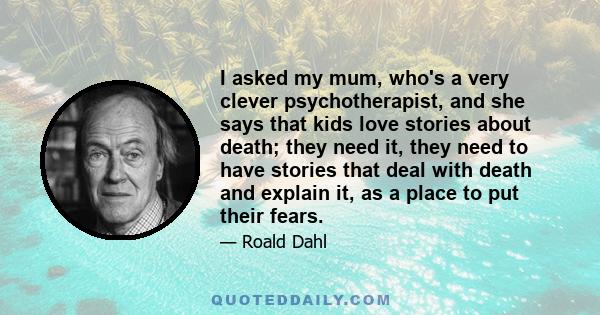 I asked my mum, who's a very clever psychotherapist, and she says that kids love stories about death; they need it, they need to have stories that deal with death and explain it, as a place to put their fears.