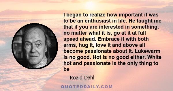 I began to realize how important it was to be an enthusiast in life. He taught me that if you are interested in something, no matter what it is, go at it at full speed ahead. Embrace it with both arms, hug it, love it