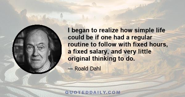 I began to realize how simple life could be if one had a regular routine to follow with fixed hours, a fixed salary, and very little original thinking to do.